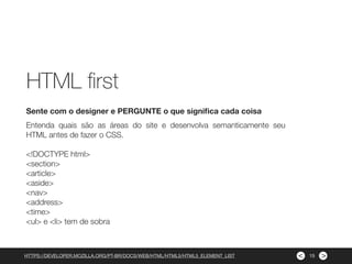 ><
Entenda quais são as áreas do site e desenvolva semanticamente seu
HTML antes de fazer o CSS.
<!DOCTYPE html>
<section>
<article>
<aside>
<nav>
<address>
<time>
<ul> e <li> tem de sobra
Sente com o designer e PERGUNTE o que signiﬁca cada coisa
HTTPS://DEVELOPER.MOZILLA.ORG/PT-BR/DOCS/WEB/HTML/HTML5/HTML5_ELEMENT_LIST
HTML ﬁrst
15
 