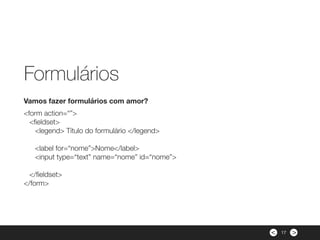 ><
<form action=“”>
<ﬁeldset>
<legend> Título do formulário </legend>
 
<label for=“nome”>Nome</label>
<input type=“text” name=“nome” id=“nome”>
 
</ﬁeldset>
</form>
Vamos fazer formulários com amor?
Formulários
17
 