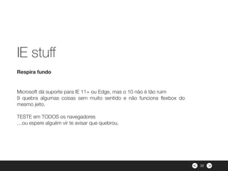 ><
Microsoft dá suporte para IE 11+ ou Edge, mas o 10 não é tão ruim
9 quebra algumas coisas sem muito sentido e não funciona ﬂexbox do
mesmo jeito.
 
TESTE em TODOS os navegadores
…ou espere alguém vir te avisar que quebrou.
Respira fundo
IE stuﬀ
22
 