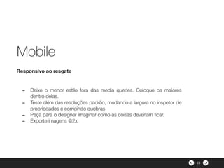 ><
- Deixe o menor estilo fora das media queries. Coloque os maiores
dentro delas.
- Teste além das resoluções padrão, mudando a largura no inspetor de
propriedades e corrigindo quebras
- Peça para o designer imaginar como as coisas deveriam ﬁcar.
- Exporte imagens @2x.
Responsivo ao resgate
Mobile
23
 