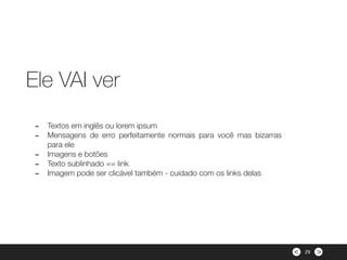 ><
- Textos em inglês ou lorem ipsum
- Mensagens de erro perfeitamente normais para você mas bizarras
para ele
- Imagens e botões
- Texto sublinhado == link
- Imagem pode ser clicável também - cuidado com os links delas
Ele VAI ver
29
 