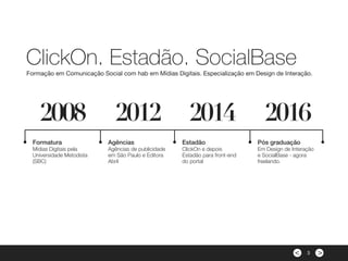 ><
Formatura
Mídias Digitais pela
Universidade Metodista
(SBC)
Agências
Agências de publicidade
em São Paulo e Editora
Abril
Estadão
ClickOn e depois
Estadão para front-end
do portal
Pós graduação
Em Design de Interação
e SocialBase - agora
freelando.
2008 2012 2014 2016
ClickOn, Estadão, SocialBase
Formação em Comunicação Social com hab em Mídias Digitais. Especialização em Design de Interação.
3
 