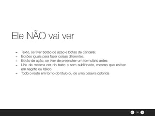 ><
- Texto, se tiver botão de ação e botão de cancelar.
- Botões iguais para fazer coisas diferentes.
- Botão de ação, se tiver de preencher um formulário antes
- Link da mesma cor do texto e sem sublinhado, mesmo que estiver
em negrito ou itálico
- Todo o resto em torno do título ou de uma palavra colorida
Ele NÃO vai ver
30
 