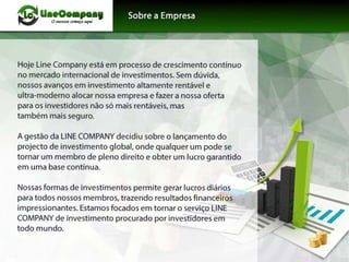 Hoje Line Company está em processo de crescimento contínuo
no mercado internacional de investimentos. Sem dúvida,
nossos avanços em investimento altamente rentável e
ultra-moderno alocar nossa empresa e fazer a nossa oferta
para os investidores não só mais rentáveis, mas
também mais seguro.
A gestão da LINE COMPANY decidiu sobre o lançamento do
projecto de investimento globat onde qualquer um pode se
tornar um membro de pleno direito e obter um lucro garantido
em uma base contínua.
Nossas formas de investimentos permite gerar lucros diários
para todos nossos membros, trazendo resultados financeiros
impressionantes. Estamos focados em tornar o serviço LINE
COMPANY de investimento procurado por investidores em
todo mundo.
 
