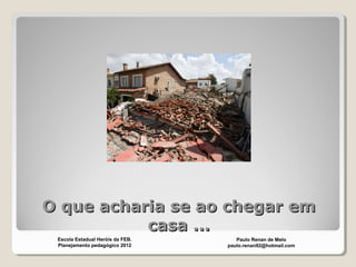O que acharia se ao chegar emO que acharia se ao chegar em
casa ...casa ...
Paulo Renan de Melo
paulo.renan92@hotmail.com
Escola Estadual Heróis da FEB.
Planejamento pedagógico 2012
 