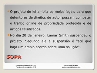 SOPASOPA
O projeto de lei amplia os meios legais para que
detentores de direitos de autor possam combater
o tráfico online de propriedade protegida e de
artigos falsificados.
No dia 20 de janeiro, Lamar Smith suspendeu o
projeto. Segundo ele a suspensão é "até que
haja um amplo acordo sobre uma solução".
Paulo Renan de Melo
paulo.renan92@hotmail.com
Escola Estadual Heróis da FEB.
Planejamento pedagógico 2012
 