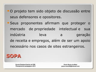SOPASOPA
O projeto tem sido objeto de discussão entre
seus defensores e opositores.
Seus proponentes afirmam que proteger o
mercado de propriedade intelectual e sua
indústria leva a geração
de receita e empregos, além de ser um apoio
necessário nos casos de sites estrangeiros.
Paulo Renan de Melo
paulo.renan92@hotmail.com
Escola Estadual Heróis da FEB.
Planejamento pedagógico 2012
 