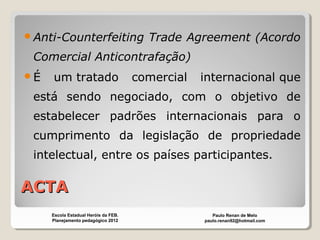 ACTAACTA
Anti-Counterfeiting Trade Agreement (Acordo
Comercial Anticontrafação)
É um tratado comercial internacional que
está sendo negociado, com o objetivo de
estabelecer padrões internacionais para o
cumprimento da legislação de propriedade
intelectual, entre os países participantes.
Paulo Renan de Melo
paulo.renan92@hotmail.com
Escola Estadual Heróis da FEB.
Planejamento pedagógico 2012
 