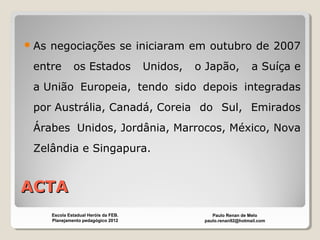 ACTAACTA
As negociações se iniciaram em outubro de 2007
entre os Estados Unidos, o Japão, a Suíça e
a União Europeia, tendo sido depois integradas
por Austrália, Canadá, Coreia do Sul, Emirados
Árabes Unidos, Jordânia, Marrocos, México, Nova
Zelândia e Singapura.
Paulo Renan de Melo
paulo.renan92@hotmail.com
Escola Estadual Heróis da FEB.
Planejamento pedagógico 2012
 