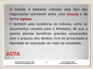 ACTAACTA
O tratado é bastante criticado pelo fato das
negociações ocorrerem entre uma minoriaminoria e de
forma sigilosasigilosa.
E também pela existência de indícios, como os
documentos vazados para o Wikileaks, de que o
acordo planeja beneficiar grandes corporações
com o prejuízo dos direitos civis de privacidade e
liberdade de expressão do resto da sociedade.
Paulo Renan de Melo
paulo.renan92@hotmail.com
Escola Estadual Heróis da FEB.
Planejamento pedagógico 2012
 