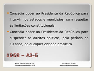 1968 – AI-51968 – AI-5
Concedia poder ao Presidente da República para
intervir nos estados e municípios, sem respeitar
as limitações constitucionais
Concedia poder ao Presidente da República para
suspender os direitos políticos, pelo período de
10 anos, de qualquer cidadão brasileiro
Paulo Renan de Melo
paulo.renan92@hotmail.com
Escola Estadual Heróis da FEB.
Planejamento pedagógico 2012
 