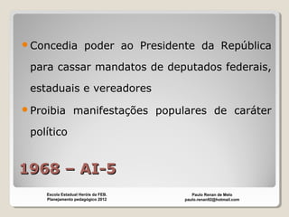 1968 – AI-51968 – AI-5
Concedia poder ao Presidente da República
para cassar mandatos de deputados federais,
estaduais e vereadores
Proibia manifestações populares de caráter
político
Paulo Renan de Melo
paulo.renan92@hotmail.com
Escola Estadual Heróis da FEB.
Planejamento pedagógico 2012
 