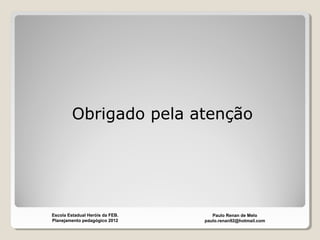 Obrigado pela atenção
Paulo Renan de Melo
paulo.renan92@hotmail.com
Escola Estadual Heróis da FEB.
Planejamento pedagógico 2012
 