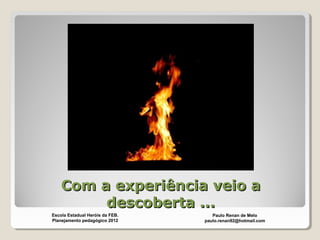 Com a experiência veio aCom a experiência veio a
descoberta ...descoberta ...
Paulo Renan de Melo
paulo.renan92@hotmail.com
Escola Estadual Heróis da FEB.
Planejamento pedagógico 2012
 