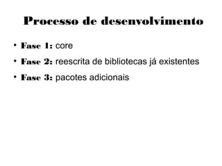 Processo de desenvolvimento
●
Fase 1: core
●
Fase 2: reescrita de bibliotecas já existentes
●
Fase 3: pacotes adicionais
 