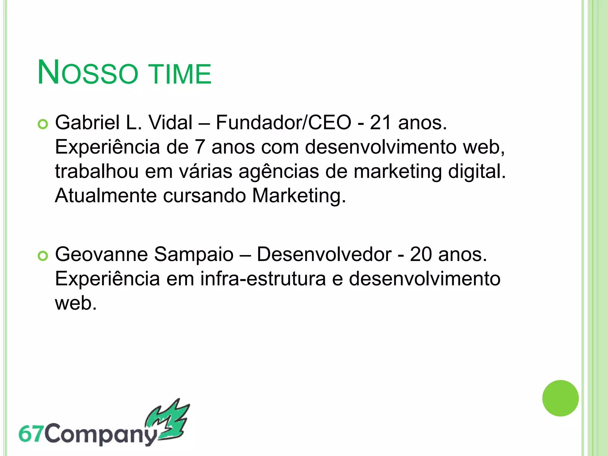 NOSSO TIME
 Gabriel L. Vidal – Fundador/CEO - 21 anos.
Experiência de 7 anos com desenvolvimento web,
trabalhou em várias agências de marketing digital.
Atualmente cursando Marketing.
 Geovanne Sampaio – Desenvolvedor - 20 anos.
Experiência em infra-estrutura e desenvolvimento
web.
 