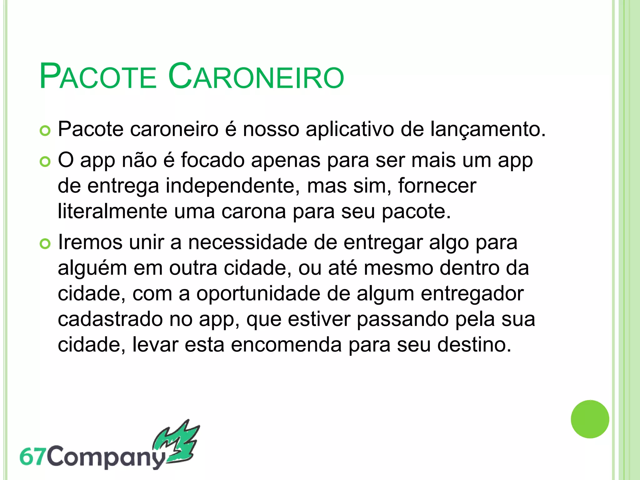 PACOTE CARONEIRO
 Pacote caroneiro é nosso aplicativo de lançamento.
 O app não é focado apenas para ser mais um app
de entrega independente, mas sim, fornecer
literalmente uma carona para seu pacote.
 Iremos unir a necessidade de entregar algo para
alguém em outra cidade, ou até mesmo dentro da
cidade, com a oportunidade de algum entregador
cadastrado no app, que estiver passando pela sua
cidade, levar esta encomenda para seu destino.
 