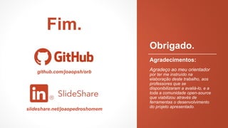 Obrigado.
Agradecimentos:
Agradeço ao meu orientador
por ter me instruído na
elaboração deste trabalho, aos
professores que se
disponibilizaram a avaliá-lo, e a
toda a comunidade open-source
que viabilizou através de
ferramentas o desenvolvimento
do projeto apresentado.
Fim.
github.com/joaopsh/orb
slideshare.net/joaopedroshomem
 