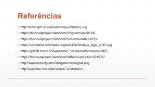 Referências
▪ http://sirlab.github.io/assets/images/faeterj.png
▪ https://thenounproject.com/term/programmer/28130/
▪ https://thenounproject.com/term/real-time-data/51033/
▪ https://commons.wikimedia.org/wiki/File:Node.js_logo_2015.svg
▪ https://github.com/FortAwesome/Font-Awesome/issues/2027
▪ https://thenounproject.com/term/caffeine-addiction/201574/
▪ http://www.expertty.com/imagens/icons/goal.png
▪ http://www.tecmint.com/centos-7-installation
 