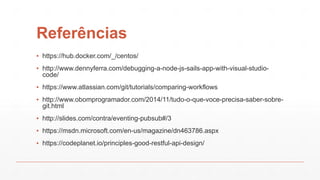 Referências
▪ https://hub.docker.com/_/centos/
▪ http://www.dennyferra.com/debugging-a-node-js-sails-app-with-visual-studio-
code/
▪ https://www.atlassian.com/git/tutorials/comparing-workflows
▪ http://www.obomprogramador.com/2014/11/tudo-o-que-voce-precisa-saber-sobre-
git.html
▪ http://slides.com/contra/eventing-pubsub#/3
▪ https://msdn.microsoft.com/en-us/magazine/dn463786.aspx
▪ https://codeplanet.io/principles-good-restful-api-design/
 