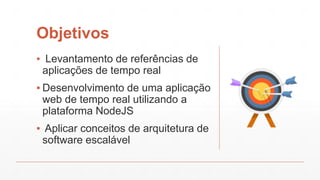Objetivos
▪ Levantamento de referências de
aplicações de tempo real
▪ Desenvolvimento de uma aplicação
web de tempo real utilizando a
plataforma NodeJS
▪ Aplicar conceitos de arquitetura de
software escalável
 