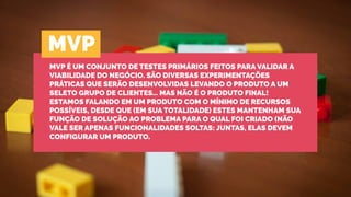 MVP É UM CONJUNTO DE TESTES PRIMÁRIOS FEITOS PARA VALIDAR A
VIABILIDADE DO NEGÓCIO. SÃO DIVERSAS EXPERIMENTAÇÕES
PRÁTICAS QUE SERÃO DESENVOLVIDAS LEVANDO O PRODUTO A UM
SELETO GRUPO DE CLIENTES… MAS NÃO É O PRODUTO FINAL!
ESTAMOS FALANDO EM UM PRODUTO COM O MÍNIMO DE RECURSOS
POSSÍVEIS, DESDE QUE (EM SUA TOTALIDADE) ESTES MANTENHAM SUA
FUNÇÃO DE SOLUÇÃO AO PROBLEMA PARA O QUAL FOI CRIADO (NÃO
VALE SER APENAS FUNCIONALIDADES SOLTAS: JUNTAS, ELAS DEVEM
CONFIGURAR UM PRODUTO.
MVP
 