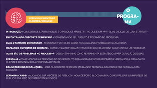 INTRODUÇÃO - CONCEITO DE STARTUP. O QUE É O PRODUCT MARKET FIT? O QUE É UM MVP? QUAL O CICLO DO LEAN STARTUP?
ENCONTRANDO O RECORTE DE MERCADO - SEGMENTANDO SEU PÚBLICO E FOCANDO NO PROBLEMA;
QUAL O TAMANHO DE MERCADO - TÉCNICAS E FONTES DE DADOS PARA AVALIAR A VIABILIDADE DA SUA IDÉIA;
MAPEANDO OS PONTOS DE CONTATO - COMO UTILIZAR FERRAMENTAS COMO O UX BLUEPRINT PARA MAPEAR UM PROBLEMA.
QUAIS SÃO OS PROBLEMAS NO PROCESSO? - DESIGN THINKING COMO FERRAMENTA ESTRATÉGICA PARA GERAÇÃO DE IDEIAS.
PERSONAS - COMO MONTAR AS PERSONAS DO SEU PRODUTO DE MANEIRA MENOS BUROCRÁTICA MAPEANDO A JORNADA DO
CLIENTE E DESENHANDO A PROPOSTA DE VALOR.
BRAINSTORMING DE SOLUÇÕES - HORA DA GERAÇÃO DE IDEIAS! UTILIZANDO TECNICAS AVANÇADAS PRA CHEGAR A UMA
SOLUÇÃO.
LEARNING CARDS - VALIDANDO SUA HIPÓTESE DE PÚBLICO - HORA DE POR O BLOCO NA RUA, COMO VALIDAR SUA HIPÓTESE DE
PÚBLICO POR MEIO DE ENTREVISTAS E DADOS.
O
PROGRA-
MA
DESENVOLVIMENTO DE
CLIENTES/IDEIAÇÃO
 
