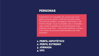 PERSONAS
1. PERFIL HIPOTÉTICO
2. PERFIL EXTREMO
3. JORNADA
4. VPC
A persona é um arquétipo de usuário que você
pode usar para ajudar a orientar decisões sobre
recursos do produto, navegação, interações e até
mesmo design visual. Ao projetar para o arquétipo -
cujas metas e padrões de comportamento você
entende muito bem - você pode satisfazer o grupo
mais amplo de pessoas representadas por esse
arquétipo.
 