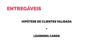 ENTREGÁVEIS
HIPÓTESE DE CLIENTES VALIDADA
+
LEARNING CARDS
 