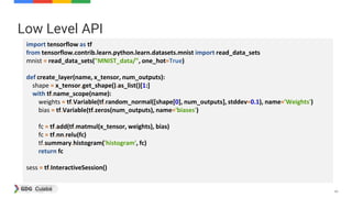 49
Low Level API
import tensorflow as tf
from tensorflow.contrib.learn.python.learn.datasets.mnist import read_data_sets
mnist = read_data_sets("MNIST_data/", one_hot=True)
def create_layer(name, x_tensor, num_outputs):
shape = x_tensor.get_shape().as_list()[1:]
with tf.name_scope(name):
weights = tf.Variable(tf.random_normal([shape[0], num_outputs], stddev=0.1), name='Weights')
bias = tf.Variable(tf.zeros(num_outputs), name='biases')
fc = tf.add(tf.matmul(x_tensor, weights), bias)
fc = tf.nn.relu(fc)
tf.summary.histogram('histogram', fc)
return fc
sess = tf.InteractiveSession()
 