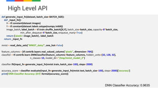 53
High Level API
def generate_input_fn(dataset, batch_size=BATCH_SIZE):
def _input_fn():
X = tf.constant(dataset.images)
Y = tf.constant(dataset.labels.astype(numpy.int64))
image_batch, label_batch = tf.train.shuffle_batch([X,Y], batch_size=batch_size, capacity=8*batch_size,
min_after_dequeue=4*batch_size, enqueue_many=True)
return {'pixels': image_batch} , label_batch
return _input_fn
mnist = read_data_sets("MNIST_data/", one_hot=False)
feature_columns = [tf.contrib.layers.real_valued_column("pixels", dimension=784)]
classifier = tf.contrib.learn.DNNClassifier(feature_columns=feature_columns, hidden_units=[32, 128, 32],
n_classes=10, model_dir="/tmp/mnist_model_2")
classifier.fit(input_fn=generate_input_fn(mnist.train, batch_size=100), steps=2000)
accuracy_score = classifier.evaluate(input_fn=generate_input_fn(mnist.test, batch_size=100), steps=2000)['accuracy']
print('DNN Classifier Accuracy: {0:f}'.format(accuracy_score))
DNN Classifier Accuracy: 0.9635
 