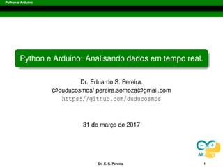 Python e Arduino
Python e Arduino: Analisando dados em tempo real.
Dr. Eduardo S. Pereira.
@duducosmos/ pereira.somoza@gmail.com
https://github.com/duducosmos
01/04/2017
Dr. E. S. Pereira 1
 