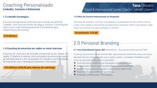 Coaching Personalizado
Linkedin, Carreira e Entrevista
1.3 LinkedIn Estratégico
Encontro presencial de uma hora para revisão do perﬁl do
LinkedIn, com foco em títulos de vaga e sumário, e orientações
sobre como usar estrategicamente a ferramenta para
networking e job hunting.
1.4 Coaching de entrevista em inglês ou mock interview
Encontro de uma hora de duração, presencial ou por Skype, em
inglês. O objetivo é realizar uma simulação de entrevista a partir
do job description a ﬁm de prepará-lo e ajudá-lo na formulação
de respostas que o destaquem perante o recrutador.
1.5 Plano de Carreira Internacional ou Perguntas
€70,00/hora
€70,00/hora (€50,00 para clientes de coaching)
Uma hora de encontro com foco na avaliação e no planejamento de carreira interna-
cional. Outra opção é uma sessão de perguntas e respostas sobre o que desejar saber
sobre sua carreira e as oportunidades no exterior.
2.0 Personal Branding
2.1 Your International Career 360° | Benefícios - Sua Carreira Internacional 360°
O serviço Sua Carreira Internacional 360° gera enormes benefícios para sua marca
pessoal: ele traz uma avaliação que o ajuda a obter o verdadeiro feedback sobre
como as pessoas ao seu redor o percebem.
Você descobrirá qual é a sua reputação proﬁssional atual;
Saberá quais são as suas características de personalidade;
Avaliará sua própria percepção e a dos outros sobre você;
Terá insights para melhorar sua marca;
Avaliação conﬁdencial e 100% segura.
Tana Storani
Expat & International Career Coach | LinkedIn Expert
Investimento: €70,00
 