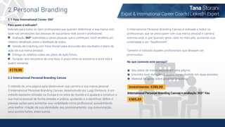 Tana Storani
Expat & International Career Coach | LinkedIn Expert
2.Personal Branding
2.2 International Personal Branding Canvas
O método de uma página para desenvolver sua carreira e sua marca pessoal
O International Personal Branding Canvas, desenvolvido por Luigi Centauro, é um
método bastante utilizado na Europa e no resto do mundo e o ajudará a construir a
sua marca pessoal de forma simples e prática, ajudando-o a identiﬁcar, deﬁnir e
planejar ações para aumentar sua visibilidade como proﬁssional, possibilitando
uma melhor criação da sua identidade, seu posicionamento, sua comunicação,
seus pontos fortes, entre outros.
O International Personal Branding Canvas é indicado a todos os
proﬁssionais que se preocupam com sua marca pessoal e carreira
internacional, e que queiram gerar valor no mercado, aumentar sua
visibilidade e ser "headhunted".
Também é indicado àqueles proﬁssionais que desejam ser
promovidos.
Para quem é indicado?
Indicado para todos os tipos proﬁssionais que queiram determinar a sua marca com
base nas percepções das pessoas de sua própria rede social e proﬁssional.
Avaliação 360º submetida a várias pessoas que o conheçam. Você receberá um
relatório detalhado sobre o feedback de todos;
Sessão de coaching com Tana Storani para discussão dos resultados e plano de
ação da sua marca pessoal;
Entrega do relatório sobre seu plano de ação futuro;
Duração: dois encontros de uma hora. O prazo entre os encontros é entre três e
quatro semanas.
€170,00
2.1 Your International Career 360°
No que consiste este serviço?
Seu plano de marca pessoal em uma página;
Encontro com duração de quatro horas dividido em duas sessões;
Material de apoio sobre personal branding;
Investimento: €280,00
International Personal Branding Canvas + avaliação 360º You
€365,00
 