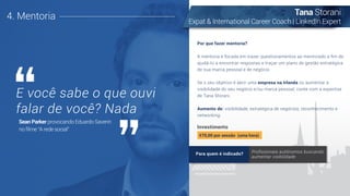Investimento
Por que fazer mentoria?
A mentoria é focada em trazer questionamentos ao mentorado a ﬁm de
ajudá-lo a encontrar respostas e traçar um plano de gestão estratégica
de sua marca pessoal e de negócio.
Se o seu objetivo é abrir uma empresa na Irlanda ou aumentar a
visibilidade do seu negócio e/ou marca pessoal, conte com a expertise
de Tana Storani.
Aumento de: visibilidade, estratégica de negócios, reconhecimento e
networking.
4. Mentoria
E você sabe o que ouvi
falar de você? Nada
Sean Parker provocando Eduardo Saverin
no ﬁlme “A rede social"
Tana Storani
Expat & International Career Coach | LinkedIn Expert
€70,00 por sessão (uma hora)
Para quem é indicado? Proﬁssionais autônomos buscando
aumentar visibilidade
 