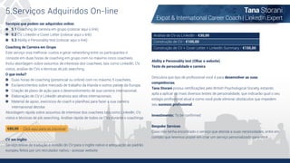 5.Serviços Adquiridos On-line Tana Storani
Expat & International Career Coach | LinkedIn Expert
Serviços que podem ser adquiridos online:
5.1 Coaching de carreira em grupo (colocar aqui o link)
5.2 CV, Linkedin e Cover Letter (colocar aqui o link)
5.3 Ability e Personality test (colocar aqui o link)
Ability e Personality test (Olhar o website)
Teste de personalidade e carreira
Descubra que tipo de proﬁssional você é para desenvolver as suas
competências.
Tana Storani possui certiﬁcações pelo British Psychological Society, estando
apta a aplicar os mais diversos testes de personalidade, que indicarão qual o seu
estágio proﬁssional atual e como você pode eliminar obstáculos que impedem
seu sucesso proﬁssional.
Investimento: To be conﬁrmed
Bespoke Services
Caso não tenha encontrado o serviço que atenda a suas necessidades, entre em
contato que teremos prazer em criar um serviço personalizado para você
Análise de CV ou LinkedIn - €30,00
Construção de CV - €100,00
Construção de CV + Cover Letter + LinkedIn Summary - €150,00Coaching de Carreira em Grupo
Este serviço visa melhorar custos e gerar networking entre os participantes e
consiste em duas horas de coaching em grupo com no máximo cinco coachees.
Inclui abordagem sobre assuntos de interesse dos coachees, tais como LinkedIn, CV,
vistos, análise de CVs e técnicas de job searching.
O que inclui?
Duas horas de coaching (presencial ou online) com no máximo 5 coachees;
Esclarecimentos sobre mercado de trabalho da Irlanda e outros países da Europa;
Criação de plano de ação para o desenvolvimento de sua carreira internacional;
Elaboração de CV e LinkedIn atrativos aos olhos internacionais;
Material de apoio, exercícios de coach e planilhas para fazer a sua carreira
internacional decolar.
Abordagem rápida sobre assuntos de interesse dos coachees tais como LinkedIn, CV,
vistos e técnicas de job searching. Análise rápida de todos os CVs durante o coachings
€80,00 - Click aqui para se inscrever
CV em inglês
Serviço online de tradução e revisão do CV para o inglês nativo e adequação ao padrão
europeu feitos por um recrutador nativo.- acessar website
 