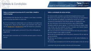 Termos & Condições Tana Storani
Expat & International Career Coach | LinkedIn Expert
Sobre a contratação de serviços de CV, cover letter, LinkedIn e
coach em grupo
1. Contratação dos serviços de CV, LinkedIn e cover letter e também
couch em grupo são feitos no nosso site.
2. O CV é montado em colaboração com os clientes via Google Docs
e Google Drive. Clique nos links abaixo para entender mais sobre o
uso de Google Doc e Google Drive antes de iniciarmos o processo.
3. O serviço é iniciado após o envio do CV (ou info) e efetuação de
pagamento.
4. O prazo para conclusão do CV é de três semanas após o início do
serviço
Sobre a contratação de outros serviços
1. Horários serão marcados via email (teamtana@tanastorani.com)
2. Reserve seu horário com pelo menos duas semanas de antecedência.
Para ser atendido aos sábados, aconselhamos marcar com quatro
semanas de antecedência (Tana Storani atende um sábado por mês)
3. Como há tempo mínimo entre as horarios, caso o cliente esteja
atrasado, podemos alocar apenas 15 minutos de tempo de espera. Após
esse tempo, não será possível começar a sessão, pois haverá impacto
sobre o tempo alocado para o próximo cliente.
4. Envie um email com 24 horas de antecedência caso não possa realizar o
encontro, deseje mudar a data ou cancelar.
5. No caso de cancelamento sem aviso prévio, cobramos 50% do valor do
serviço escolhido.
6. Serviços que envolvam a construção do CV não serão ﬁnalizados no
mesmo dia.
7. O prazo para conclusão do CV é de três semanas após o início do serviço.
CONTRATO VÁLIDO DE ACORDO COM AS LEIS DA IRLANDA
 