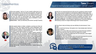 Depoimentos Tana Storani
Expat & International Career Coach | LinkedIn Expert
Tana was excellent, I had my CV and LinkedIn profile done by her
and I got a great return from recruiters and companies. She gave me
a coaching section, advising me on the Irish Market, job search, how
to use LinkedIn strategically and how to be visible for the recruiters.
She was very easy to communicate with, always positive and
prompt to reply to my calls and emails. I have no hesitation in recom-
mending Tana as a great Career Coach.
Debora Silva - Sales and Marketing Recruitment Lead @ Prosperity
Apart from her advanced technical skills and her exceptional market knowled-
ge, Tana pursuits the aptitude of understanding different professionals, their
potentials and their specific needs in order to assist them on the difficult task of
advertising and up-selling their experiences and expertise, putting them on top
ranking positions in the, nowadays extremely competitive, job market. That is
the main reason why I am happy to recommend her Career Coaching work.
Juliane de Oliveira - Communications, Marketing and Community Specialist |
Reviewing content for Google AdWords @ Arvato Financial Solutions
Ainda quando estava no Brasil, contratei os serviços da Tana via
Skype e E-mail, pois estava buscando minha expatriação como
engenheiro na Europa. Através do coaching com a Tana, tive um
direcionamento assertivo e personalizado de quais vagas tinham
meu perfil, e quais setores poderia me encaixar.
A modelagem do meu currículo ao padrão irlandês também foi
essencial na busca por um emprego. Tana fez adequações persona-
lizadas de minha vida profissional no meu cv, de forma que me senti
seguro. Após a consultoria, ainda no Brasil, recebi várias ligações de
vários países dos quais apliquei por algumas vagas dentro do meu
perfil. Hoje trabalho como Continuos Improvement/Quality Engineer
e confesso que a consultoria me proporcionou uma confiança maior
durante a busca por emprego, durante as entrevistas das quais par-
ticipei e também por entender como o mercado irlandês funciona na
hora de arrumar um bom emprego na área.
Rafael Bernardes - Continuos Improvement / Quality Engineer @
Dublin Bus
Hiring Tana to help me finding a job was definitely the best decision I have
made.
Within a month from the day I first spoke to her I have already been hired by a
fantastic company.
Building a CV, a cover letter and knowing how to answer the tricky questions
asked during interviews were the points she helped me to master.
I was also given valuable knowledge about the Irish trend jobs, which helped
me to finally choose a profession.
Summarizing, Tana was a fantastic coach and would recommend her services
to anyone looking to improve their chances of being hired.
Danilo Carvalho - Fraud Investigator @ Rational Group (pokerstars)
Para ler mais depoimetos de clientes da Tana veja as
recomendacões no linkedin e na pagina do facebook.Veja também os
videos com depoimentos aqui.
 