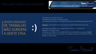 Tana Storani
Expat & International Career Coach | LinkedIn Expert
Para quem indico meus serviços?
DE TRABALHO
NÃO SURGEM,
A GENTE CRIA.
OPORTUNIDADES
Pessoas com “Stamp 4 Irish visa”
Pessoas que possuam cidadania europeia
Pessoas que se encaixam nos padrões deﬁnidos do “Critical Skills Employment Permit”
Veja aqui a lista completa das áreas nas quais é possível obter esse tipo de visto:
Pessoas com "Stamp 2 Irish student visa" da área de TI – Principalmente
developers, PHP, Java e Cloud
Pessoas com "Stamp 2 Irish student visa" fora do Critical Skills que queiram trabalhar
no setor de atendimento ao consumidor em português em países como Holanda, Polônia,
República Tcheca, Grécia
 