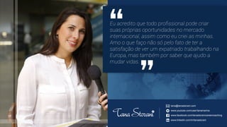 tana@tanastorani.com
www.youtube.com/user/tanamarina
www.facebook.com/tanastoranicareercoaching
www.linkedin.com/in/tanastorani
Eu acredito que todo proﬁssional pode criar
suas próprias oportunidades no mercado
internacional, assim como eu criei as minhas.
Amo o que faço não só pelo fato de ter a
satisfação de ver um expatriado trabalhando na
Europa, mas também por saber que ajudo a
mudar vidas.
 