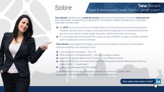 Sobre
Tana Storani trabalha como coach de carreira, palestrante e estrategista de carreira internacional
para expatriados. A experiência proﬁssional de Tana Storani contém passagem por renomadas
empresas multinacionais:
Tana Storani é psicóloga de formação e possui diversos diplomas europeus recomendados
internacionalmente para atuação na área:
Em 2010, iniciou sua carreira na empresa Adecco, na área de recrutamento de proﬁssionais;
Trabalhou por dois anos na Sigmar, uma das melhores agências de recrutamento da Irlanda,
que tem como clientes Google, Apple, Symantec, PayPal, Microsoft, entre outras;
Foi contratada pela multinacional HP e, após um ano, transferiu-se para o LinkedIn, atuando
como Coordenadora de recrutamento.
Licenciatura em Psicologia - PUC- SP
CIPD Diploma in HR Management – National College of Ireland
Diploma in Cognitive Behavioural Therapy – City College of Ireland
Advanced Diploma in Personal & Executive Coaching pelo European Mentoring & Coaching
Council (EMCC - Practitioner)
Coaching credenciado pela IFC e EMCC
A combinação de todas essas experiências torna Tana Storani a pessoa ideal
para ajudá-lo no desenvolvimento de sua carreira internacional.
Tana Storani
Expat & International Career Coach | LinkedIn Expert
Quer saber mais sobre a Tana?
 