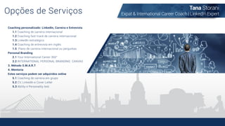 Opções de Serviços
Coaching personalizado: LinkedIn, Carreira e Entrevista
1.1 Coaching de carreira internacional
1.2 Coaching fast-track de carreira internacional
1.3 LinkedIn estratégico
1.4 Coaching de entrevista em inglês
1.5 Plano de carreira internacional ou perguntas
Personal Branding
2.1 Your International Career 360°
2.2 INTERNATIONAL PERSONAL BRANDING CANVAS
3. Método S.M.A.R.T
4. Mentoria
Estes serviços podem ser adquiridos online
5.1 Coaching de carreira em grupo
5.2 CV, LinkedIn e Cover Letter
5.3 Ability e Personality test
Tana Storani
Expat & International Career Coach | LinkedIn Expert
 