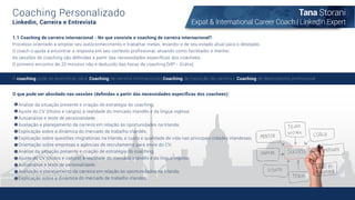 Coaching Personalizado
Linkedin, Carreira e Entrevista
1.1 Coaching de carreira internacional - No que consiste o coaching de carreira internacional?
Processo orientado a ampliar seu autoconhecimento e trabalhar metas, levando-o de seu estado atual para o desejado.
O coach o ajuda a encontrar a resposta em seu contexto proﬁssional, atuando como facilitador e mentor.
As sessões de coaching são deﬁnidas a partir das necessidades especíﬁcas dos coachees.
O primeiro encontro de 20 minutos não é deduzido das horas de coaching [VIP - Grátis].
O que pode ser abordado nas sessões (deﬁnidas a partir das necessidades especíﬁcas dos coachees):
Análise da situação presente e criação de estratégia do coaching;
Ajuste do CV (títulos e cargos) à realidade do mercado irlandês e da língua inglesa;
Autoanálise e teste de personalidade;
Avaliação e planejamento da carreira em relação às oportunidades na Irlanda;
Explicação sobre a dinâmica do mercado de trabalho irlandês;
Explicação sobre questões imigratórias na Irlanda, e custo e qualidade de vida nas principais cidades irlandesas;
Orientação sobre empresas e agências de recrutamento para envio do CV;
Análise da situação presente e criação de estratégia do coaching;
Ajuste do CV (títulos e cargos) à realidade do mercado irlandês e da língua inglesa;
Autoanálise e teste de personalidade;
Avaliação e planejamento da carreira em relação às oportunidades na Irlanda;
Explicação sobre a dinâmica do mercado de trabalho irlandês;
O coaching pode se diversiﬁcar para: Coaching de carreira internacional | Coaching de transição de carreira | Coaching de desempenho proﬁssional
Tana Storani
Expat & International Career Coach | LinkedIn Expert
 
