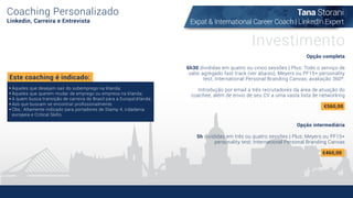 Coaching Personalizado
Linkedin, Carreira e Entrevista
Opção completa
6h30 divididas em quatro ou cinco sessões | Plus: Todo o serviço de
valor agregado fast track (ver abaixo), Meyers ou PF15+ personality
test; International Personal Branding Canvas; avaliação 360º.
Introdução por email a três recrutadores da área de atuação do
coachee, além de envio de seu CV a uma vasta lista de networking
Opção intermediária
5h divididas em três ou quatro sessões | Plus: Meyers ou PF15+
personality test; International Personal Branding Canvas
Este coaching é indicado:
Àqueles que desejam sair do subemprego na Irlanda;
Àqueles que querem mudar de emprego ou empresa na Irlanda;
A quem busca transição de carreira do Brasil para a EuropaIrlanda;
Aos que buscam se encontrar proﬁssionalmente.
Obs.: Altamente indicado para portadores de Stamp 4, cidadania
europeia e Critical Skills.
Investimento
€560,00
€460,00
Tana Storani
Expat & International Career Coach | LinkedIn Expert
 