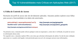 Top 10 Vulnerabilidades mais Críticas em Aplicações Web (2017)
4. Falha de Controle de Acesso
Restrições de perfil de acesso não são devidamente aplicadas. Atacantes podem explorar essas falhas
para acessar a funcionalidade e/ou dados não autorizados.
No primeiro caso, o atacante pode colocar qualquer conta na requisição e, como não é verificada, ele pode ter acesso
às informações desta conta.
No segundo caso, o atacante explora URLs com rotas que solicitam informações de admin. Se não há uma validação
para testar se o usuário está logado e tem permissão para essa url, ele consegue acessar essas informações.
 