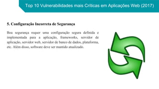Top 10 Vulnerabilidades mais Críticas em Aplicações Web (2017)
5. Configuração Incorreta de Segurança
Boa segurança requer uma configuração segura definida e
implementada para a aplicação, frameworks, servidor de
aplicação, servidor web, servidor de banco de dados, plataforma,
etc. Além disso, software deve ser mantido atualizado.
 