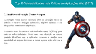 Top 10 Vulnerabilidades mais Críticas em Aplicações Web (2017)
7. Insuficiente Proteção Contra Ataques
A proteção contra ataques vai muito além da validação básica de
entrada e envolve detecção automática, registro, resposta e até
bloqueio de tentativas de exploração.
Atacantes usam ferramentas automatizadas como SQLMap para
detectar vulnerabilidades. Neste caso, uma detecção de ataque
poderia identificar que a aplicação começou a receber uma
quantidade de request incomum e tomar alguma ação referente a
isto.
 
