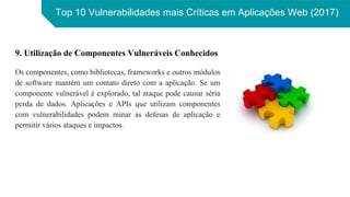 Top 10 Vulnerabilidades mais Críticas em Aplicações Web (2017)
9. Utilização de Componentes Vulneráveis Conhecidos
Os componentes, como bibliotecas, frameworks e outros módulos
de software mantém um contato direto com a aplicação. Se um
componente vulnerável é explorado, tal ataque pode causar séria
perda de dados. Aplicações e APIs que utilizam componentes
com vulnerabilidades podem minar as defesas de aplicação e
permitir vários ataques e impactos.
 