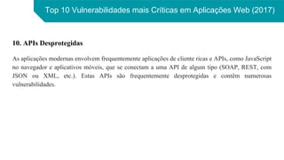 Top 10 Vulnerabilidades mais Críticas em Aplicações Web (2017)
10. APIs Desprotegidas
As aplicações modernas envolvem frequentemente aplicações de cliente ricas e APIs, como JavaScript
no navegador e aplicativos móveis, que se conectam a uma API de algum tipo (SOAP, REST, com
JSON ou XML, etc.). Estas APIs são frequentemente desprotegidas e contêm numerosas
vulnerabilidades.
 