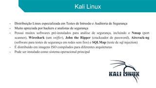 Kali Linux
- Distribuição Linux especializada em Testes de Intrusão e Auditoria de Segurança
- Muito apreciada por hackers e analistas de segurança
- Possui muitos softwares pré-instalados para análise de segurança, incluindo o Nmap (port
scanner), Wireshark (um sniffer), John the Ripper (crackeador de password), Aircrack-ng
(software para testes de segurança em redes sem fios) e SQLMap (teste de sql injection)
- É distribuído em imagens ISO compilados para diferentes arquiteturas
- Pode ser instalado como sistema operacional principal
 